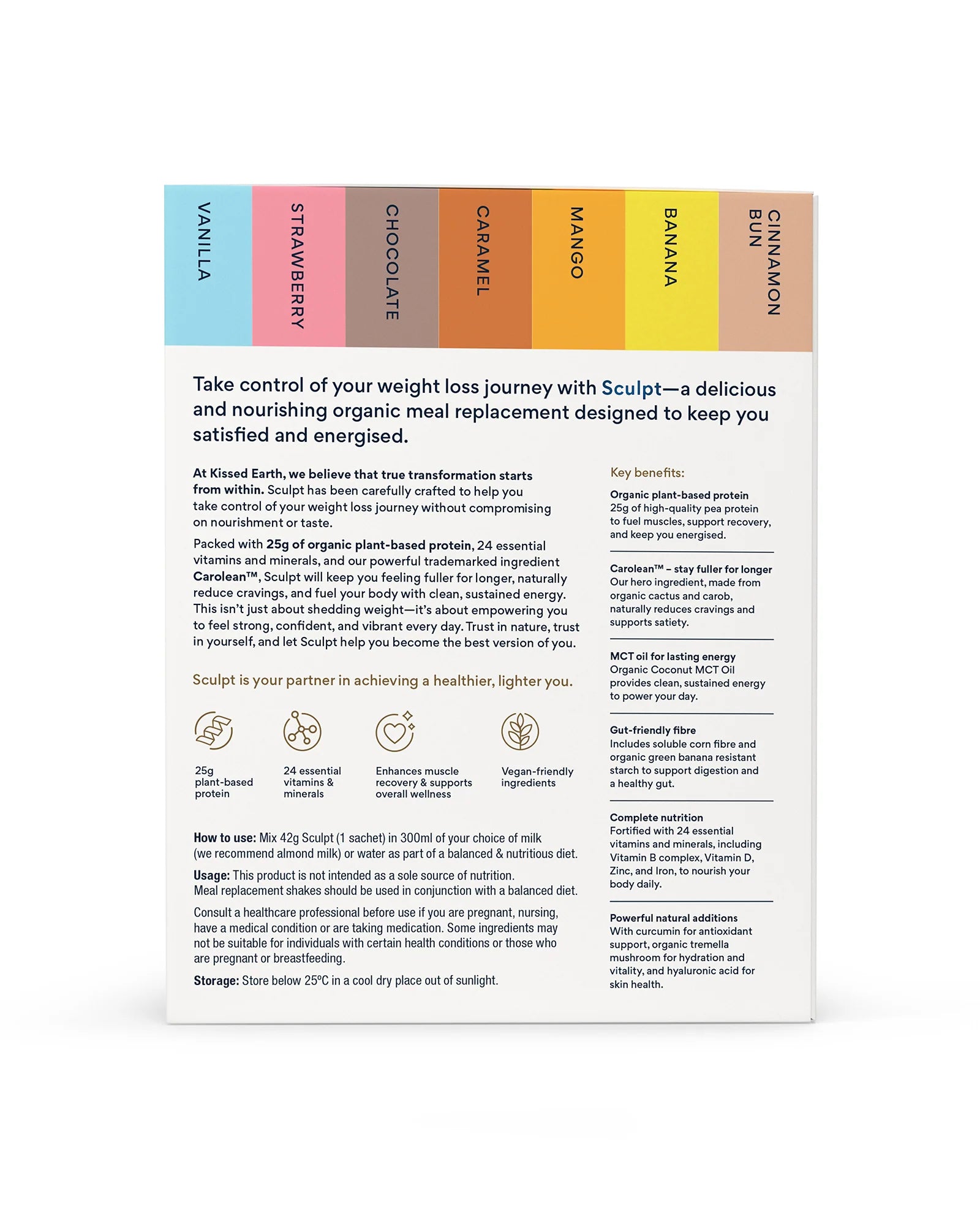 Packed with 25g of organic plant-based protein, 24 essential vitamins and minerals, and our powerful trademarked ingredient Carolean™, Sculpt will keep you feeling fuller for longer, naturally reduce cravings, and fuel your body with clean, sustained energy.